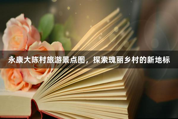 永康大陈村旅游景点图，探索瑰丽乡村的新地标