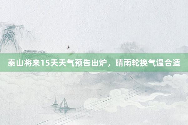 泰山将来15天天气预告出炉，晴雨轮换气温合适