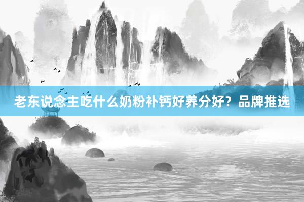 老东说念主吃什么奶粉补钙好养分好？品牌推选