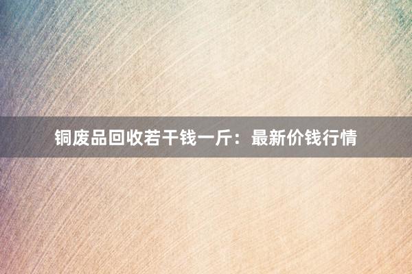 铜废品回收若干钱一斤：最新价钱行情