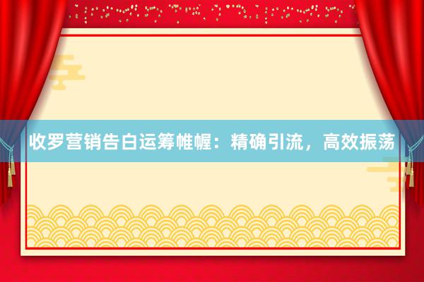 收罗营销告白运筹帷幄：精确引流，高效振荡